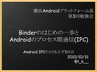 Binderのはじめの一歩と
Androidのプロセス間通信(IPC)
Android IPCのとりあえず1回目
2010/10/31
@l_b__
横浜Androidプラットフォーム部
第3回勉強会
 