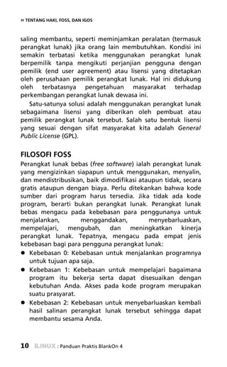 » TENTANG HAKI, FOSS, DAN IGOS


saling membantu, seperti meminjamkan peralatan (termasuk
perangkat lunak) jika orang lain membutuhkan. Kondisi ini
semakin terbatasi ketika menggunakan perangkat lunak
berpemilik tanpa mengikuti perjanjian pengguna dengan
pemilik (end user agreement) atau lisensi yang ditetapkan
oleh perusahaan pemilik perangkat lunak. Hal ini didukung
oleh terbatasnya pengetahuan masyarakat terhadap
perkembangan perangkat lunak dewasa ini.
    Satu-satunya solusi adalah menggunakan perangkat lunak
sebagaimana lisensi yang diberikan oleh pembuat atau
pemilik perangkat lunak tersebut. Salah satu bentuk lisensi
yang sesuai dengan sifat masyarakat kita adalah General
Public License (GPL).


FILOSOFI FOSS
Perangkat lunak bebas (free software) ialah perangkat lunak
yang mengizinkan siapapun untuk menggunakan, menyalin,
dan mendistribusikan, baik dimodifikasi ataupun tidak, secara
gratis ataupun dengan biaya. Perlu ditekankan bahwa kode
sumber dari program harus tersedia. Jika tidak ada kode
program, berarti bukan perangkat lunak. Perangkat lunak
bebas mengacu pada kebebasan para penggunanya untuk
menjalankan,        menggandakan,          menyebarluaskan,
mempelajari, mengubah, dan meningkatkan kinerja
perangkat lunak. Tepatnya, mengacu pada empat jenis
kebebasan bagi para pengguna perangkat lunak:
   Kebebasan 0: Kebebasan untuk menjalankan programnya
   untuk tujuan apa saja.
   Kebebasan 1: Kebebasan untuk mempelajari bagaimana
   program itu bekerja serta dapat disesuaikan dengan
   kebutuhan Anda. Akses pada kode program merupakan
   suatu prasyarat.
   Kebebasan 2: Kebebasan untuk menyebarluaskan kembali
   hasil salinan perangkat lunak tersebut sehingga dapat
   membantu sesama Anda.



10             : Panduan Praktis BlankOn 4
 
