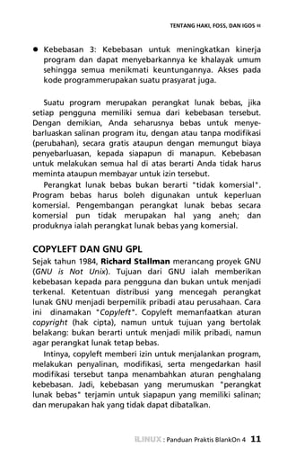 TENTANG HAKI, FOSS, DAN IGOS «



  Kebebasan 3: Kebebasan untuk meningkatkan kinerja
  program dan dapat menyebarkannya ke khalayak umum
  sehingga semua menikmati keuntungannya. Akses pada
  kode programmerupakan suatu prasyarat juga.

   Suatu program merupakan perangkat lunak bebas, jika
setiap pengguna memiliki semua dari kebebasan tersebut.
Dengan demikian, Anda seharusnya bebas untuk menye-
barluaskan salinan program itu, dengan atau tanpa modifikasi
(perubahan), secara gratis ataupun dengan memungut biaya
penyebarluasan, kepada siapapun di manapun. Kebebasan
untuk melakukan semua hal di atas berarti Anda tidak harus
meminta ataupun membayar untuk izin tersebut.
   Perangkat lunak bebas bukan berarti "tidak komersial".
Program bebas harus boleh digunakan untuk keperluan
komersial. Pengembangan perangkat lunak bebas secara
komersial pun tidak merupakan hal yang aneh; dan
produknya ialah perangkat lunak bebas yang komersial.


COPYLEFT DAN GNU GPL
Sejak tahun 1984, Richard Stallman merancang proyek GNU
(GNU is Not Unix). Tujuan dari GNU ialah memberikan
kebebasan kepada para pengguna dan bukan untuk menjadi
terkenal. Ketentuan distribusi yang mencegah perangkat
lunak GNU menjadi berpemilik pribadi atau perusahaan. Cara
ini dinamakan "Copyleft". Copyleft memanfaatkan aturan
copyright (hak cipta), namun untuk tujuan yang bertolak
belakang: bukan berarti untuk menjadi milik pribadi, namun
agar perangkat lunak tetap bebas.
   Intinya, copyleft memberi izin untuk menjalankan program,
melakukan penyalinan, modifikasi, serta mengedarkan hasil
modifikasi tersebut tanpa menambahkan aturan penghalang
kebebasan. Jadi, kebebasan yang merumuskan "perangkat
lunak bebas" terjamin untuk siapapun yang memiliki salinan;
dan merupakan hak yang tidak dapat dibatalkan.



                                  : Panduan Praktis BlankOn 4   11
 