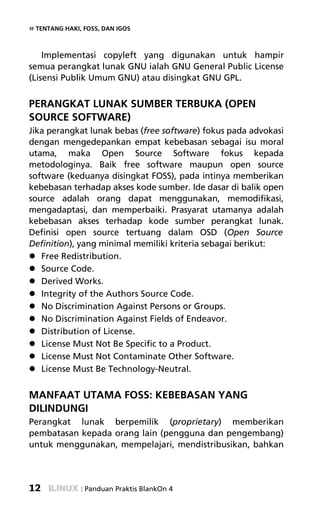 » TENTANG HAKI, FOSS, DAN IGOS


    Implementasi copyleft yang digunakan untuk hampir
semua perangkat lunak GNU ialah GNU General Public License
(Lisensi Publik Umum GNU) atau disingkat GNU GPL.


PERANGKAT LUNAK SUMBER TERBUKA (OPEN
SOURCE SOFTWARE)
Jika perangkat lunak bebas (free software) fokus pada advokasi
dengan mengedepankan empat kebebasan sebagai isu moral
utama, maka Open Source Software fokus kepada
metodologinya. Baik free software maupun open source
software (keduanya disingkat FOSS), pada intinya memberikan
kebebasan terhadap akses kode sumber. Ide dasar di balik open
source adalah orang dapat menggunakan, memodifikasi,
mengadaptasi, dan memperbaiki. Prasyarat utamanya adalah
kebebasan akses terhadap kode sumber perangkat lunak.
Definisi open source tertuang dalam OSD (Open Source
Definition), yang minimal memiliki kriteria sebagai berikut:
   Free Redistribution.
   Source Code.
   Derived Works.
   Integrity of the Authors Source Code.
   No Discrimination Against Persons or Groups.
   No Discrimination Against Fields of Endeavor.
   Distribution of License.
   License Must Not Be Specific to a Product.
   License Must Not Contaminate Other Software.
   License Must Be Technology-Neutral.


MANFAAT UTAMA FOSS: KEBEBASAN YANG
DILINDUNGI
Perangkat lunak berpemilik (proprietary) memberikan
pembatasan kepada orang lain (pengguna dan pengembang)
untuk menggunakan, mempelajari, mendistribusikan, bahkan




12             : Panduan Praktis BlankOn 4
 