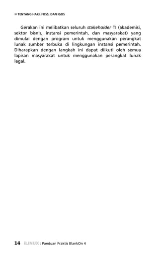 » TENTANG HAKI, FOSS, DAN IGOS


   Gerakan ini melibatkan seluruh stakeholder TI (akademisi,
sektor bisnis, instansi pemerintah, dan masyarakat) yang
dimulai dengan program untuk menggunakan perangkat
lunak sumber terbuka di lingkungan instansi pemerintah.
Diharapkan dengan langkah ini dapat diikuti oleh semua
lapisan masyarakat untuk menggunakan perangkat lunak
legal.




14             : Panduan Praktis BlankOn 4
 
