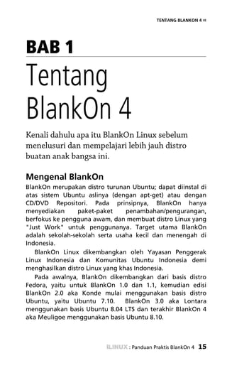 TENTANG BLANKON 4 «




BAB 1
Tentang
BlankOn 4
Kenali dahulu apa itu BlankOn Linux sebelum
menelusuri dan mempelajari lebih jauh distro
buatan anak bangsa ini.

Mengenal BlankOn
BlankOn merupakan distro turunan Ubuntu; dapat diinstal di
atas sistem Ubuntu aslinya (dengan apt-get) atau dengan
CD/DVD Repositori. Pada prinsipnya, BlankOn hanya
menyediakan      paket-paket     penambahan/pengurangan,
berfokus ke pengguna awam, dan membuat distro Linux yang
"Just Work" untuk penggunanya. Target utama BlankOn
adalah sekolah-sekolah serta usaha kecil dan menengah di
Indonesia.
   BlankOn Linux dikembangkan oleh Yayasan Penggerak
Linux Indonesia dan Komunitas Ubuntu Indonesia demi
menghasilkan distro Linux yang khas Indonesia.
   Pada awalnya, BlankOn dikembangkan dari basis distro
Fedora, yaitu untuk BlankOn 1.0 dan 1.1, kemudian edisi
BlankOn 2.0 aka Konde mulai menggunakan basis distro
Ubuntu, yaitu Ubuntu 7.10.       BlankOn 3.0 aka Lontara
menggunakan basis Ubuntu 8.04 LTS dan terakhir BlankOn 4
aka Meuligoe menggunakan basis Ubuntu 8.10.



                                 : Panduan Praktis BlankOn 4   15
 