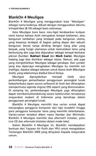 » TENTANG BLANKON 4


BlankOn 4 Meuligoe
BlankOn 4 Meuligoe yang menggunakan kata "Meuligoe"
sebagai nama kodenya, dibuat dengan menggunakan Ubuntu
Intrepid Ibex (8.10) sebagai basis utamanya.
   Kata Meuligoe (cara baca: meu-ligo) berdasarkan kutipan
resmi kamus bahasa Aceh merupakan tempat kediaman, atau
bangunan tambahan yang terdapat pada bangunan utama,
yang biasanya terdapat di bagian paling depan dari sebuah
bangunan (teras) tanpa dinding dengan tiang pilar yang
banyak, yang fungsi utamanya untuk memuliakan tamu yang
berkunjung dan juga bisa digunakan sebagai tempat bertukar
pikiran (Sumber: Bukhari Daud dan Mark Curie). Meuligoe
kadang juga bisa diartikan sebagai istana. Namun, ada juga
yang mengistilahkan Meuligoe sebagai pendopo. Dari sumber
yang bisa dipercaya mengatakan Meuligoe itu memiliki arti
mahligai, dipakai sebagai sebutan untuk Istana Aceh (Meuligoe
Aceh), yang sebelumnya disebut Darut Donya.
   Meuligoe       diproyeksikan      menjadi    tolok    ukur
perkembangan pemanfaatan penggunaan perangkat lunak
bebas/terbuka (open source software) di Aceh dan diharapkan
mempermulus agenda migrasi OSS seperti yang direncanakan.
Di samping itu, perkembangan Meuligoe juga diharapkan
dapat membantu/mendukung secara keseluruhan terciptanya
masyarakat madani di Indonesia yang bersahaja dalam
penggunaan perangkat lunak.
   BlankOn 4 Meuligoe memiliki dua varian untuk dapat
menjangkau pengguna komputer dari tipe mutakhir hingga
para pengguna komputer lama yang memiliki keterbatasan.
Varian-varian tersebut diberi nama Standar dan Minimalis.
BlankOn 4 Meuligoe memiliki dua alternatif instalasi, yaitu
Live CD dan alternate (instalasi dalam mode teks).
   Dalam BlankOn 4 Meuligoe ini, BlankOn mendapatkan
bantuan dari Yayasan Air Putih dan YPLI untuk mengadakan
Tantangan BlankOn 2009 yang ditujukan kepada masyarakat
umum.



16            : Panduan Praktis BlankOn 4
 