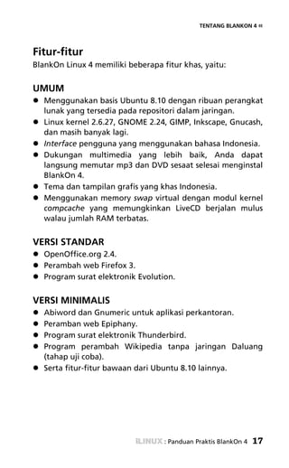 TENTANG BLANKON 4 «




Fitur-fitur
BlankOn Linux 4 memiliki beberapa fitur khas, yaitu:


UMUM
   Menggunakan basis Ubuntu 8.10 dengan ribuan perangkat
   lunak yang tersedia pada repositori dalam jaringan.
   Linux kernel 2.6.27, GNOME 2.24, GIMP, Inkscape, Gnucash,
   dan masih banyak lagi.
   Interface pengguna yang menggunakan bahasa Indonesia.
   Dukungan multimedia yang lebih baik, Anda dapat
   langsung memutar mp3 dan DVD sesaat selesai menginstal
   BlankOn 4.
   Tema dan tampilan grafis yang khas Indonesia.
   Menggunakan memory swap virtual dengan modul kernel
   compcache yang memungkinkan LiveCD berjalan mulus
   walau jumlah RAM terbatas.


VERSI STANDAR
   OpenOffice.org 2.4.
   Perambah web Firefox 3.
   Program surat elektronik Evolution.


VERSI MINIMALIS
   Abiword dan Gnumeric untuk aplikasi perkantoran.
   Peramban web Epiphany.
   Program surat elektronik Thunderbird.
   Program perambah Wikipedia tanpa jaringan Daluang
   (tahap uji coba).
   Serta fitur-fitur bawaan dari Ubuntu 8.10 lainnya.




                                   : Panduan Praktis BlankOn 4   17
 