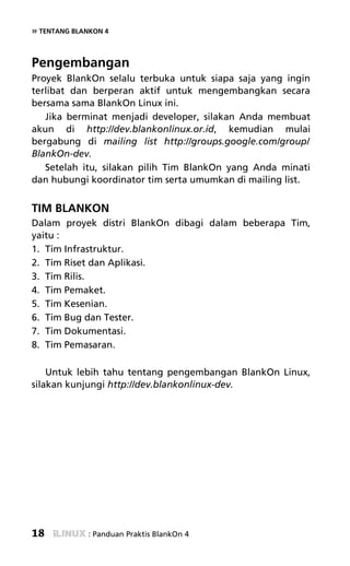 » TENTANG BLANKON 4


Pengembangan
Proyek BlankOn selalu terbuka untuk siapa saja yang ingin
terlibat dan berperan aktif untuk mengembangkan secara
bersama sama BlankOn Linux ini.
   Jika berminat menjadi developer, silakan Anda membuat
akun di http://dev.blankonlinux.or.id, kemudian mulai
bergabung di mailing list http://groups.google.com/group/
BlankOn-dev.
   Setelah itu, silakan pilih Tim BlankOn yang Anda minati
dan hubungi koordinator tim serta umumkan di mailing list.


TIM BLANKON
Dalam proyek distri BlankOn dibagi dalam beberapa Tim,
yaitu :
1. Tim Infrastruktur.
2. Tim Riset dan Aplikasi.
3. Tim Rilis.
4. Tim Pemaket.
5. Tim Kesenian.
6. Tim Bug dan Tester.
7. Tim Dokumentasi.
8. Tim Pemasaran.

    Untuk lebih tahu tentang pengembangan BlankOn Linux,
silakan kunjungi http://dev.blankonlinux-dev.




18            : Panduan Praktis BlankOn 4
 