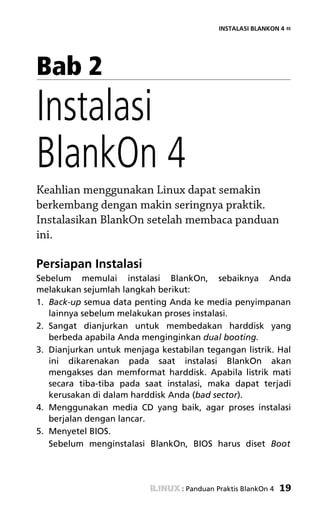 INSTALASI BLANKON 4 «




Bab 2
Instalasi
BlankOn 4
Keahlian menggunakan Linux dapat semakin
berkembang dengan makin seringnya praktik.
Instalasikan BlankOn setelah membaca panduan
ini.

Persiapan Instalasi
Sebelum memulai instalasi BlankOn, sebaiknya Anda
melakukan sejumlah langkah berikut:
1. Back-up semua data penting Anda ke media penyimpanan
   lainnya sebelum melakukan proses instalasi.
2. Sangat dianjurkan untuk membedakan harddisk yang
   berbeda apabila Anda menginginkan dual booting.
3. Dianjurkan untuk menjaga kestabilan tegangan listrik. Hal
   ini dikarenakan pada saat instalasi BlankOn akan
   mengakses dan memformat harddisk. Apabila listrik mati
   secara tiba-tiba pada saat instalasi, maka dapat terjadi
   kerusakan di dalam harddisk Anda (bad sector).
4. Menggunakan media CD yang baik, agar proses instalasi
   berjalan dengan lancar.
5. Menyetel BIOS.
   Sebelum menginstalasi BlankOn, BIOS harus diset Boot




                                  : Panduan Praktis BlankOn 4   19
 