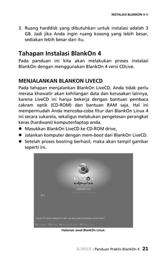 INSTALASI BLANKON 4 «



3. Ruang harddisk yang dibutuhkan untuk instalasi adalah 3
   GB. Jadi jika Anda ingin ruang kosong yang lebih besar,
   sediakan lebih besar dari itu.


Tahapan Instalasi BlankOn 4
Pada panduan ini kita akan melakukan proses instalasi
BlankOn dengan menggunakan BlankOn 4 versi CDLive.


MENJALANKAN BLANKON LIVECD
Pada tahapan menjalankan BlankOn LiveCD, Anda tidak perlu
merasa khawatir akan kehilangan data dan kerusakan lainnya,
karena LiveCD ini hanya bekerja dengan bantuan pembaca
cakram optik (CD-ROM) dan bantuan RAM saja. Hal ini
mempermudah Anda mencoba-coba fitur dari BlankOn Linux 4
ini secara sukarela, sekaligus melakukan pengetesan perangkat
keras (hardware) komputer/laptop anda.
    Masukkan BlankOn LiveCD ke CD-ROM drive.
    Jalankan komputer dengan mem-boot dari BlankOn LiveCD.
    Setelah proses booting berhasil, maka akan tampil gambar
    seperti ini.




                    Halaman awal BlankOn Linux.




                                       : Panduan Praktis BlankOn 4   21
 