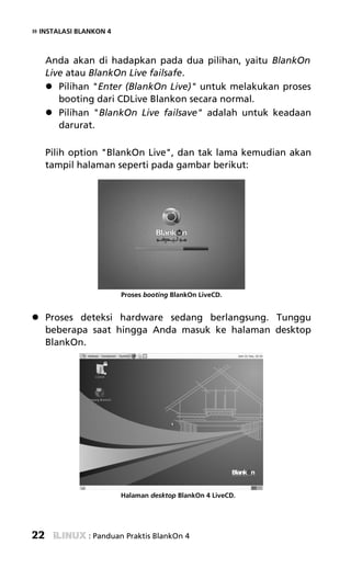 » INSTALASI BLANKON 4


     Anda akan di hadapkan pada dua pilihan, yaitu BlankOn
     Live atau BlankOn Live failsafe.
        Pilihan "Enter (BlankOn Live)" untuk melakukan proses
        booting dari CDLive Blankon secara normal.
        Pilihan "BlankOn Live failsave" adalah untuk keadaan
        darurat.

     Pilih option "BlankOn Live", dan tak lama kemudian akan
     tampil halaman seperti pada gambar berikut:




                        Proses booting BlankOn LiveCD.


     Proses deteksi hardware sedang berlangsung. Tunggu
     beberapa saat hingga Anda masuk ke halaman desktop
     BlankOn.




                        Halaman desktop BlankOn 4 LiveCD.




22             : Panduan Praktis BlankOn 4
 