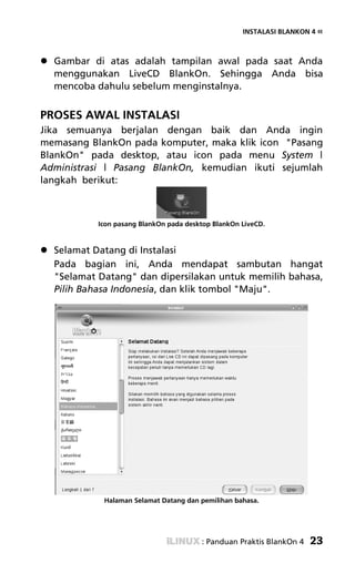 INSTALASI BLANKON 4 «



  Gambar di atas adalah tampilan awal pada saat Anda
  menggunakan LiveCD BlankOn. Sehingga Anda bisa
  mencoba dahulu sebelum menginstalnya.


PROSES AWAL INSTALASI
Jika semuanya berjalan dengan baik dan Anda ingin
memasang BlankOn pada komputer, maka klik icon "Pasang
BlankOn" pada desktop, atau icon pada menu System |
Administrasi | Pasang BlankOn, kemudian ikuti sejumlah
langkah berikut:



           Icon pasang BlankOn pada desktop BlankOn LiveCD.


  Selamat Datang di Instalasi
  Pada bagian ini, Anda mendapat sambutan hangat
  "Selamat Datang" dan dipersilakan untuk memilih bahasa,
  Pilih Bahasa Indonesia, dan klik tombol "Maju".




            Halaman Selamat Datang dan pemilihan bahasa.




                                        : Panduan Praktis BlankOn 4   23
 