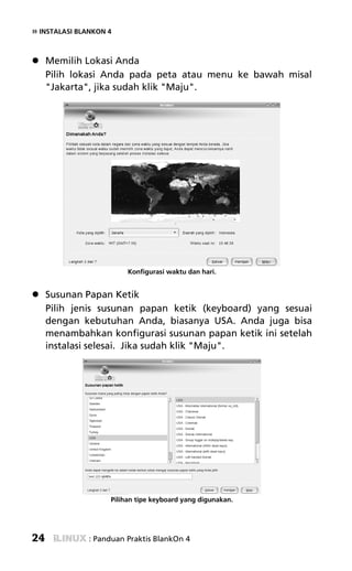 » INSTALASI BLANKON 4


     Memilih Lokasi Anda
     Pilih lokasi Anda pada peta atau menu ke bawah misal
     "Jakarta", jika sudah klik "Maju".




                         Konfigurasi waktu dan hari.


     Susunan Papan Ketik
     Pilih jenis susunan papan ketik (keyboard) yang sesuai
     dengan kebutuhan Anda, biasanya USA. Anda juga bisa
     menambahkan konfigurasi susunan papan ketik ini setelah
     instalasi selesai. Jika sudah klik "Maju".




                    Pilihan tipe keyboard yang digunakan.




24             : Panduan Praktis BlankOn 4
 