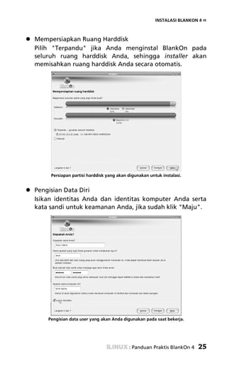 INSTALASI BLANKON 4 «



Mempersiapkan Ruang Harddisk
Pilih "Terpandu" jika Anda menginstal BlankOn pada
seluruh ruang harddisk Anda, sehingga installer akan
memisahkan ruang harddisk Anda secara otomatis.




     Persiapan partisi harddisk yang akan digunakan untuk instalasi.


Pengisian Data Diri
Isikan identitas Anda dan identitas komputer Anda serta
kata sandi untuk keamanan Anda, jika sudah klik "Maju".




    Pengisian data user yang akan Anda digunakan pada saat bekerja.




                                          : Panduan Praktis BlankOn 4   25
 