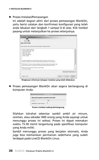 » INSTALASI BLANKON 4


     Proses Instalasi/Pemasangan
     Ini adalah bagian akhir dari proses pemasangan BlankOn,
     yaitu berisi catatan dan konfirmasi konfigurasi yang telah
     anda lakukan dari langkah 1 sampai 6 di atas. Klik tombol
     pasang untuk melanjutkan ke proses selanjutnya.




           Ringkasan informasi tahapan instalasi yang telah dilakukan.


     Proses pemasangan BlankOn akan segera berlangsung di
     komputer Anda.




                        Proses instalasi sedang berlangsung.


     Silahkan istirahat sebentar sambil ambil air minum,
     cemilan, atau sekadar SMS orang yang Anda sayangi untuk
     menunggu proses ini selesai. Proses ini dapat memakan
     waktu 15-30 menit tergantung pada spesifikasi komputer
     yang Anda miliki.
     Sambil menunggu proses yang berjalan otomatis, Anda
     juga bisa memainkan permainan sederhana yang sudah
     terdapat pada LiveCD BlankOn Linux.



26             : Panduan Praktis BlankOn 4
 