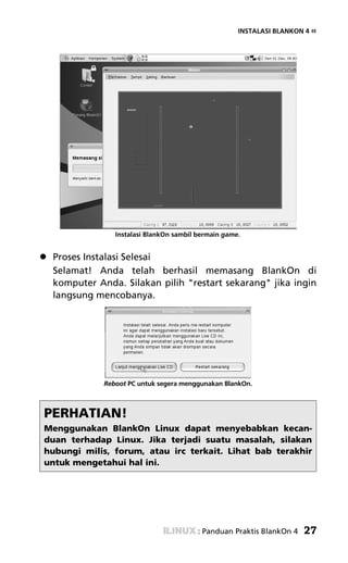 INSTALASI BLANKON 4 «




               Instalasi BlankOn sambil bermain game.


 Proses Instalasi Selesai
 Selamat! Anda telah berhasil memasang BlankOn di
 komputer Anda. Silakan pilih "restart sekarang" jika ingin
 langsung mencobanya.




            Reboot PC untuk segera menggunakan BlankOn.



PERHATIAN!
Menggunakan BlankOn Linux dapat menyebabkan kecan-
duan terhadap Linux. Jika terjadi suatu masalah, silakan
hubungi milis, forum, atau irc terkait. Lihat bab terakhir
untuk mengetahui hal ini.




                                        : Panduan Praktis BlankOn 4   27
 