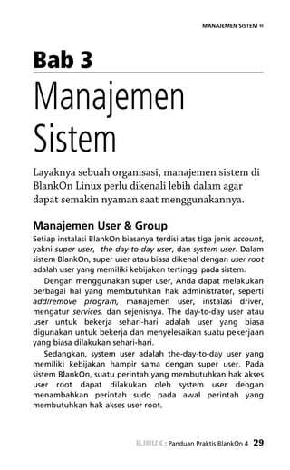 MANAJEMEN SISTEM «




Bab 3
Manajemen
Sistem
Layaknya sebuah organisasi, manajemen sistem di
BlankOn Linux perlu dikenali lebih dalam agar
dapat semakin nyaman saat menggunakannya.

Manajemen User & Group
Setiap instalasi BlankOn biasanya terdisi atas tiga jenis account,
yakni super user, the day-to-day user, dan system user. Dalam
sistem BlankOn, super user atau biasa dikenal dengan user root
adalah user yang memiliki kebijakan tertinggi pada sistem.
    Dengan menggunakan super user, Anda dapat melakukan
berbagai hal yang membutuhkan hak administrator, seperti
add/remove program, manajemen user, instalasi driver,
mengatur services, dan sejenisnya. The day-to-day user atau
user untuk bekerja sehari-hari adalah user yang biasa
digunakan untuk bekerja dan menyelesaikan suatu pekerjaan
yang biasa dilakukan sehari-hari.
    Sedangkan, system user adalah the-day-to-day user yang
memiliki kebijakan hampir sama dengan super user. Pada
sistem BlankOn, suatu perintah yang membutuhkan hak akses
user root dapat dilakukan oleh system user dengan
menambahkan perintah sudo pada awal perintah yang
membutuhkan hak akses user root.



                                     : Panduan Praktis BlankOn 4   29
 