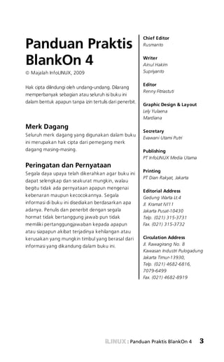 SAVING FILES! «



                                                         Chief Editor
Panduan Praktis                                          Rusmanto



BlankOn 4                                                Writer
                                                         Ainul Hakim
  Majalah InfoLINUX, 2009                                Supriyanto

                                                         Editor
Hak cipta dilindungi oleh undang-undang. Dilarang
                                                         Renny Fitriastuti
memperbanyak sebagian atau seluruh isi buku ini
dalam bentuk apapun tanpa izin tertulis dari penerbit.
                                                         Graphic Design & Layout
                                                         Lely Yulaena
                                                         Mardiana

Merk Dagang
                                                         Secretary
Seluruh merk dagang yang digunakan dalam buku
                                                         Evawani Utami Putri
ini merupakan hak cipta dari pemegang merk
dagang masing-masing.                                    Publishing
                                                         PT InfoLINUX Media Utama
Peringatan dan Pernyataan
                                                         Printing
Segala daya upaya telah dikerahkan agar buku ini
                                                         PT Dian Rakyat, Jakarta
dapat selengkap dan seakurat mungkin, walau
begitu tidak ada pernyataan apapun mengenai
                                                         Editorial Address
kebenaran maupun kecocokannya. Segala                    Gedung Warta Lt.4
informasi di buku ini disediakan berdasarkan apa         Jl. Kramat IV/11
adanya. Penulis dan penerbit dengan segala               Jakarta Pusat-10430
hormat tidak bertanggung jawab pun tidak                 Telp. (021) 315-3731
memiliki pertanggungjawaban kepada apapun                Fax. (021) 315-3732
atau siapapun akibat terjadinya kehilangan atau
kerusakan yang mungkin timbul yang berasal dari          Circulation Address
informasi yang dikandung dalam buku ini.                 Jl. Rawagirang No. 8
                                                         Kawasan Industri Pulogadung
                                                         Jakarta Timur-13930,
                                                         Telp. (021) 4682-6816,
                                                         7079-6499
                                                         Fax. (021) 4682-8919




                                                 : Panduan Praktis BlankOn 4         3
 