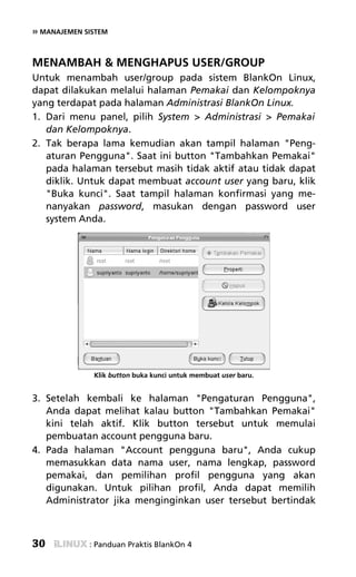 » MANAJEMEN SISTEM


MENAMBAH & MENGHAPUS USER/GROUP
Untuk menambah user/group pada sistem BlankOn Linux,
dapat dilakukan melalui halaman Pemakai dan Kelompoknya
yang terdapat pada halaman Administrasi BlankOn Linux.
1. Dari menu panel, pilih System > Administrasi > Pemakai
   dan Kelompoknya.
2. Tak berapa lama kemudian akan tampil halaman "Peng-
   aturan Pengguna". Saat ini button "Tambahkan Pemakai"
   pada halaman tersebut masih tidak aktif atau tidak dapat
   diklik. Untuk dapat membuat account user yang baru, klik
   "Buka kunci". Saat tampil halaman konfirmasi yang me-
   nanyakan password, masukan dengan password user
   system Anda.




              Klik button buka kunci untuk membuat user baru.


3. Setelah kembali ke halaman "Pengaturan Pengguna",
   Anda dapat melihat kalau button "Tambahkan Pemakai"
   kini telah aktif. Klik button tersebut untuk memulai
   pembuatan account pengguna baru.
4. Pada halaman "Account pengguna baru", Anda cukup
   memasukkan data nama user, nama lengkap, password
   pemakai, dan pemilihan profil pengguna yang akan
   digunakan. Untuk pilihan profil, Anda dapat memilih
   Administrator jika menginginkan user tersebut bertindak



30           : Panduan Praktis BlankOn 4
 