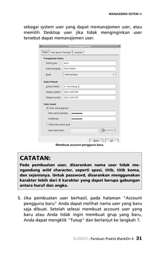 MANAJEMEN SISTEM «



  sebagai system user yang dapat memanajemen user, atau
  memilih Desktop user jika tidak menginginkan user
  tersebut dapat memanajemen user.




                 Membuat account pengguna baru.



CATATAN:
Pada pembuatan user, disarankan nama user tidak me-
ngandung wild character, seperti spasi, titik, titik koma,
dan sejenisnya. Untuk password, disarankan menggunakan
karakter lebih dari 6 karakter yang dapat berupa gabungan
antara huruf dan angka.


5. Jika pembuatan user berhasil, pada halaman "Account
   pengguna baru" Anda dapat melihat nama user yang baru
   saja dibuat. Setelah selesai membuat account user yang
   baru atau Anda tidak ingin membuat grup yang baru,
   Anda dapat mengklik "Tutup" dan berlanjut ke langkah 7.



                                     : Panduan Praktis BlankOn 4   31
 