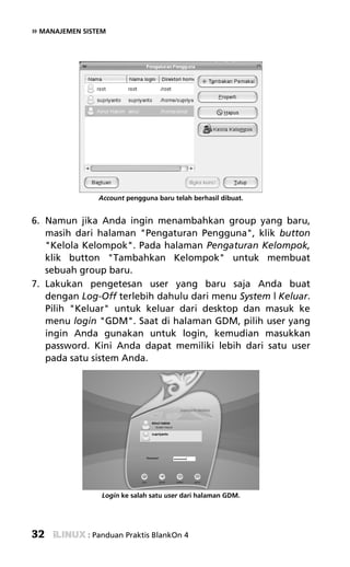 » MANAJEMEN SISTEM




                Account pengguna baru telah berhasil dibuat.


6. Namun jika Anda ingin menambahkan group yang baru,
   masih dari halaman "Pengaturan Pengguna", klik button
   "Kelola Kelompok". Pada halaman Pengaturan Kelompok,
   klik button "Tambahkan Kelompok" untuk membuat
   sebuah group baru.
7. Lakukan pengetesan user yang baru saja Anda buat
   dengan Log-Off terlebih dahulu dari menu System | Keluar.
   Pilih "Keluar" untuk keluar dari desktop dan masuk ke
   menu login "GDM". Saat di halaman GDM, pilih user yang
   ingin Anda gunakan untuk login, kemudian masukkan
   password. Kini Anda dapat memiliki lebih dari satu user
   pada satu sistem Anda.




                 Login ke salah satu user dari halaman GDM.




32           : Panduan Praktis BlankOn 4
 
