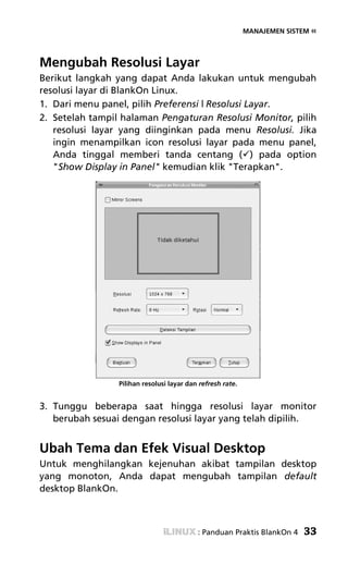 MANAJEMEN SISTEM «




Mengubah Resolusi Layar
Berikut langkah yang dapat Anda lakukan untuk mengubah
resolusi layar di BlankOn Linux.
1. Dari menu panel, pilih Preferensi | Resolusi Layar.
2. Setelah tampil halaman Pengaturan Resolusi Monitor, pilih
   resolusi layar yang diinginkan pada menu Resolusi. Jika
   ingin menampilkan icon resolusi layar pada menu panel,
   Anda tinggal memberi tanda centang ( ) pada option
   "Show Display in Panel" kemudian klik "Terapkan".




                 Pilihan resolusi layar dan refresh rate.


3. Tunggu beberapa saat hingga resolusi layar monitor
   berubah sesuai dengan resolusi layar yang telah dipilih.


Ubah Tema dan Efek Visual Desktop
Untuk menghilangkan kejenuhan akibat tampilan desktop
yang monoton, Anda dapat mengubah tampilan default
desktop BlankOn.



                                           : Panduan Praktis BlankOn 4    33
 