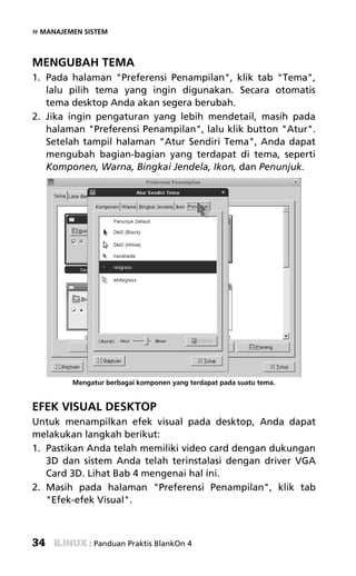 » MANAJEMEN SISTEM


MENGUBAH TEMA
1. Pada halaman "Preferensi Penampilan", klik tab "Tema",
   lalu pilih tema yang ingin digunakan. Secara otomatis
   tema desktop Anda akan segera berubah.
2. Jika ingin pengaturan yang lebih mendetail, masih pada
   halaman "Preferensi Penampilan", lalu klik button "Atur".
   Setelah tampil halaman "Atur Sendiri Tema", Anda dapat
   mengubah bagian-bagian yang terdapat di tema, seperti
   Komponen, Warna, Bingkai Jendela, Ikon, dan Penunjuk.




         Mengatur berbagai komponen yang terdapat pada suatu tema.


EFEK VISUAL DESKTOP
Untuk menampilkan efek visual pada desktop, Anda dapat
melakukan langkah berikut:
1. Pastikan Anda telah memiliki video card dengan dukungan
   3D dan sistem Anda telah terinstalasi dengan driver VGA
   Card 3D. Lihat Bab 4 mengenai hal ini.
2. Masih pada halaman "Preferensi Penampilan", klik tab
   "Efek-efek Visual".



34           : Panduan Praktis BlankOn 4
 