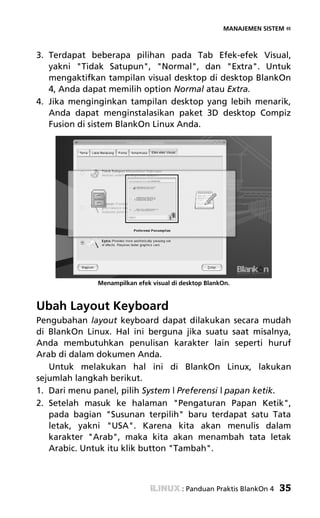 MANAJEMEN SISTEM «



3. Terdapat beberapa pilihan pada Tab Efek-efek Visual,
   yakni "Tidak Satupun", "Normal", dan "Extra". Untuk
   mengaktifkan tampilan visual desktop di desktop BlankOn
   4, Anda dapat memilih option Normal atau Extra.
4. Jika menginginkan tampilan desktop yang lebih menarik,
   Anda dapat menginstalasikan paket 3D desktop Compiz
   Fusion di sistem BlankOn Linux Anda.




              Menampilkan efek visual di desktop BlankOn.



Ubah Layout Keyboard
Pengubahan layout keyboard dapat dilakukan secara mudah
di BlankOn Linux. Hal ini berguna jika suatu saat misalnya,
Anda membutuhkan penulisan karakter lain seperti huruf
Arab di dalam dokumen Anda.
   Untuk melakukan hal ini di BlankOn Linux, lakukan
sejumlah langkah berikut.
1. Dari menu panel, pilih System | Preferensi | papan ketik.
2. Setelah masuk ke halaman "Pengaturan Papan Ketik",
   pada bagian "Susunan terpilih" baru terdapat satu Tata
   letak, yakni "USA". Karena kita akan menulis dalam
   karakter "Arab", maka kita akan menambah tata letak
   Arabic. Untuk itu klik button "Tambah".



                                         : Panduan Praktis BlankOn 4   35
 