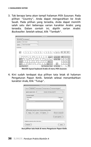 » MANAJEMEN SISTEM


3. Tak berapa lama akan tampil halaman Pilih Susunan. Pada
   pilihan "Country", Anda dapat mengarahkan ke Arab
   Saudi. Pada pilihan yang tersedia, Anda dapat memilih
   salah satu dari beberapa varian karakter Arabic yang
   tersedia. Dalam contoh ini, dipilih varian Arabic
   Buckwalter. Setelah selesai, klik "Tambah".




            Memilih layout keyboard Arabic di menu Pilih Susunan.


4. Kini sudah terdapat dua pilihan tata letak di halaman
   Pengaturan Papan Ketik. Setelah selesai menambahkan
   karakter Arab, Klik "Tutup".




            Dua pilihan tata letak di menu Pengaturan Papan Ketik.




36           : Panduan Praktis BlankOn 4
 