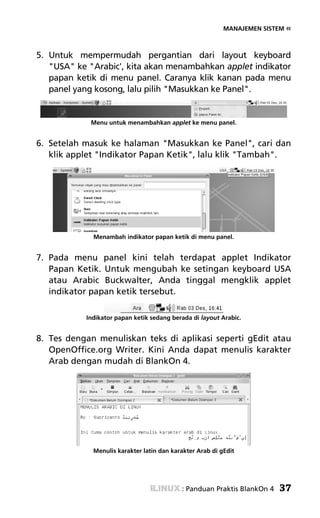 MANAJEMEN SISTEM «



5. Untuk mempermudah pergantian dari layout keyboard
   "USA" ke "Arabic', kita akan menambahkan applet indikator
   papan ketik di menu panel. Caranya klik kanan pada menu
   panel yang kosong, lalu pilih "Masukkan ke Panel".


            Menu untuk menambahkan applet ke menu panel.


6. Setelah masuk ke halaman "Masukkan ke Panel", cari dan
   klik applet "Indikator Papan Ketik", lalu klik "Tambah".




             Menambah indikator papan ketik di menu panel.


7. Pada menu panel kini telah terdapat applet Indikator
   Papan Ketik. Untuk mengubah ke setingan keyboard USA
   atau Arabic Buckwalter, Anda tinggal mengklik applet
   indikator papan ketik tersebut.

           Indikator papan ketik sedang berada di layout Arabic.


8. Tes dengan menuliskan teks di aplikasi seperti gEdit atau
   OpenOffice.org Writer. Kini Anda dapat menulis karakter
   Arab dengan mudah di BlankOn 4.




             Menulis karakter latin dan karakter Arab di gEdit




                                           : Panduan Praktis BlankOn 4   37
 