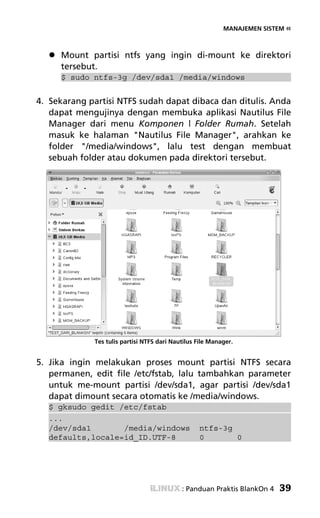 MANAJEMEN SISTEM «



     Mount partisi ntfs yang ingin di-mount ke direktori
     tersebut.
     $ sudo ntfs-3g /dev/sda1 /media/windows


4. Sekarang partisi NTFS sudah dapat dibaca dan ditulis. Anda
   dapat mengujinya dengan membuka aplikasi Nautilus File
   Manager dari menu Komponen | Folder Rumah. Setelah
   masuk ke halaman "Nautilus File Manager", arahkan ke
   folder "/media/windows", lalu test dengan membuat
   sebuah folder atau dokumen pada direktori tersebut.




             Tes tulis partisi NTFS dari Nautilus File Manager.


5. Jika ingin melakukan proses mount partisi NTFS secara
   permanen, edit file /etc/fstab, lalu tambahkan parameter
   untuk me-mount partisi /dev/sda1, agar partisi /dev/sda1
   dapat dimount secara otomatis ke /media/windows.
  $ gksudo gedit /etc/fstab
  ...
  /dev/sda1       /media/windows                  ntfs-3g
  defaults,locale=id_ID.UTF-8                     0       0




                                            : Panduan Praktis BlankOn 4   39
 
