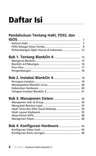 » SAVING FILES!




Daftar Isi
Pendahuluan Tentang HaKI, FOSS, dan
IGOS.......................................................................................7
    Definisi HaKI......................................................................... 7
    FOSS Sebagai Solusi Cerdas................................................. 9
    Perkembangan Open Source di Indonesia........................ 13

Bab 1. Tentang BlankOn 4.....................................                                   15
    Mengenal BlankOn..............................................................              15
    BlankOn 4.0 Meuligoe.........................................................               16
    Fitur-fitur..............................................................................   17
    Pengembangan....................................................................            18

Bab 2. Instalasi BlankOn 4.....................................                                 19
    Persiapan Instalasi...............................................................          19
    Mendapatkan BlankOn Linux.............................................                      20
    Kebutuhan Hardware..........................................................                20
    Tahapan Instalasi BlankOn 4..............................................                   21

Bab 3. Manajemen Sistem.....................................                                    29
    Manajemen User & Group..................................................                    29
    Mengubah Resolusi Layar...................................................                  33
    Ubah Tema dan Efek Visual Desktop.................................                          33
    Ubah Layout Keyboard.......................................................                 35
    Akses Partisi NTFS................................................................          38
    Manajemen Paket................................................................             40

Bab 4. Konfigurasi Hardware.............................                          45
    Konfigurasi Video Card....................................................... 45
    Konfigurasi Kartu Jaringan................................................. 46




4                   : Panduan Praktis BlankOn 4
 