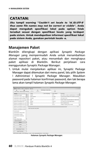 » MANAJEMEN SISTEM



 CATATAN:
 Jika tampil warning "Couldn't set locale to 'id_ID.UTF-8'
 thus some file names may not be correct or visible", Anda
 dapat mengubah spesifikasi lokal pada option fstab
 tersebut sesuai dengan spesifikasi locale yang terdapat
 pada sistem. Untuk mendapatkan informasi spesifikasi lokal
 pada sistem Anda, gunakan perintah locale -a.



Manajemen Paket
BlankOn dilengkapi dengan aplikasi Synaptic Package
Manager yang mempermudah Anda untuk menambahkan
alamat repositori paket, atau menambah dan menghapus
paket aplikasi di BlankOn. Berikut penjelasan cara
menggunakan Synaptic Package Manager.
1. Untuk mulai menjalankan aplikasi ini, Synaptic Package
   Manager dapat ditemukan dari menu panel, lalu pilih System
   | Administrasi | Synaptic Package Manager. Masukkan
   password pada halaman konfirmasi password, dan tak berapa
   lama akan tampil halaman Synaptic Package Manager.




                     Halaman Synaptic Package Manager.




40           : Panduan Praktis BlankOn 4
 
