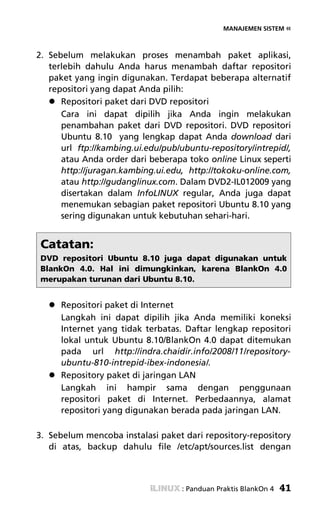 MANAJEMEN SISTEM «



2. Sebelum melakukan proses menambah paket aplikasi,
   terlebih dahulu Anda harus menambah daftar repositori
   paket yang ingin digunakan. Terdapat beberapa alternatif
   repositori yang dapat Anda pilih:
      Repositori paket dari DVD repositori
      Cara ini dapat dipilih jika Anda ingin melakukan
      penambahan paket dari DVD repositori. DVD repositori
      Ubuntu 8.10 yang lengkap dapat Anda download dari
      url ftp://kambing.ui.edu/pub/ubuntu-repository/intrepid/,
      atau Anda order dari beberapa toko online Linux seperti
      http://juragan.kambing.ui.edu, http://tokoku-online.com,
      atau http://gudanglinux.com. Dalam DVD2-IL012009 yang
      disertakan dalam InfoLINUX regular, Anda juga dapat
      menemukan sebagian paket repositori Ubuntu 8.10 yang
      sering digunakan untuk kebutuhan sehari-hari.


 Catatan:
 DVD repositori Ubuntu 8.10 juga dapat digunakan untuk
 BlankOn 4.0. Hal ini dimungkinkan, karena BlankOn 4.0
 merupakan turunan dari Ubuntu 8.10.


      Repositori paket di Internet
      Langkah ini dapat dipilih jika Anda memiliki koneksi
      Internet yang tidak terbatas. Daftar lengkap repositori
      lokal untuk Ubuntu 8.10/BlankOn 4.0 dapat ditemukan
      pada url http://indra.chaidir.info/2008/11/repository-
      ubuntu-810-intrepid-ibex-indonesia/.
      Repository paket di jaringan LAN
      Langkah ini hampir sama dengan penggunaan
      repositori paket di Internet. Perbedaannya, alamat
      repositori yang digunakan berada pada jaringan LAN.

3. Sebelum mencoba instalasi paket dari repository-repository
   di atas, backup dahulu file /etc/apt/sources.list dengan



                                    : Panduan Praktis BlankOn 4   41
 