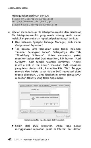 » MANAJEMEN SISTEM


     menggunakan perintah berikut:
     $ sudo mv /etc/apt/sources.list
     /etc/apt/sources.list_back_up
     $ sudo touch /etc/apt/sources.list


4. Setelah mem-back-up file /etc/apt/sources.list dan membuat
   file /etc/apt/sources.list yang masih kosong, Anda dapat
   melakukan penambahan repositori paket sebagai berikut:
       Dari halaman Synaptic Package Manager, pilih menu
       Pengaturan | Repositori.
       Tak berapa lama kemudian akan tampil halaman
       "Sumber Perangkat Lunak". Selanjutnya, klik Tab
       "Third-Party Software". Untuk menambah paket
       repositori paket dari DVD repositori, klik button "Add
       CD-ROM". Saat tampil halaman konfirmasi "Please
       insert a disk in the drive:", masukan DVD repositori
       yang telah Anda miliki, kemudian klik "OK". Tunggu
       sejenak dan indeks paket dalam DVD repositori akan
       segera dilakukan. Ulangi langkah ini untuk semua DVD
       repositori Ubuntu yang telah Anda miliki.




               Menambah daftar repositori dari DVD repositori.


       Selain dari DVD repositori, Anda juga dapat
       menggunakan repositori paket di Internet dari daftar



42           : Panduan Praktis BlankOn 4
 