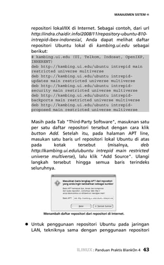 MANAJEMEN SISTEM «



repositori lokal/IIX di Internet. Sebagai contoh, dari url
http://indra.chaidir.info/2008/11/repository-ubuntu-810-
intrepid-ibex-indonesia/, Anda dapat melihat daftar
repositori Ubuntu lokal di kambing.ui.edu sebagai
berikut:
# kambing.ui.edu (UI, Telkom, Indosat, OpenIXP,
INHERENT)
deb http://kambing.ui.edu/ubuntu intrepid main
restricted universe multiverse
deb http://kambing.ui.edu/ubuntu intrepid-
updates main restricted universe multiverse
deb http://kambing.ui.edu/ubuntu intrepid-
security main restricted universe multiverse
deb http://kambing.ui.edu/ubuntu intrepid-
backports main restricted universe multiverse
deb http://kambing.ui.edu/ubuntu intrepid-
proposed main restricted universe multiverse


Masih pada Tab "Third-Party Software", masuknan satu
per satu daftar repositori tersebut dengan cara klik
button Add. Setelah itu, pada halaman APT line,
masukan satu baris url repositori lokal Ubuntu di atas
pada      kotak       tersebut      (misalnya,    deb
http://kambing.ui.edu/ubuntu intrepid main restricted
universe multiverse), lalu klik "Add Source". Ulangi
langkah tersebut hingga semua baris terindeks
seluruhnya.




      Menambah daftar repositori dari repositori di Internet.


Untuk penggunaan repositori Ubuntu pada jaringan
LAN, tekniknya sama dengan penggunaan repositori



                                       : Panduan Praktis BlankOn 4   43
 