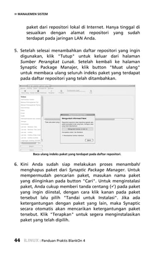 » MANAJEMEN SISTEM


      paket dari repositori lokal di Internet. Hanya tinggal di
      sesuaikan dengan alamat repositori yang sudah
      terdapat pada jaringan LAN Anda.

5. Setelah selesai menambahkan daftar repositori yang ingin
   digunakan, klik "Tutup" untuk keluar dari halaman
   Sumber Perangkat Lunak. Setelah kembali ke halaman
   Synaptic Package Manajer, klik button "Muat ulang"
   untuk membaca ulang seluruh indeks paket yang terdapat
   pada daftar repositori yang telah ditambahkan.




          Baca ulang indeks paket yang terdapat pada daftar repositori.


6. Kini Anda sudah siap melakukan proses menambah/
   menghapus paket dari Synaptic Package Manager. Untuk
   mempermudah pencarian paket, masukan nama paket
   yang diinginkan pada button "Cari". Untuk menginstalasi
   paket, Anda cukup memberi tanda centang ( ) pada paket
   yang ingin diinstal, dengan cara klik kanan pada paket
   tersebut lalu pilih "Tandai untuk Instalasi". Jika ada
   ketergantungan dengan paket yang lain, maka Synaptic
   secara otomatis akan mencarikan ketergantungan paket
   tersebut. Klik "Terapkan" untuk segera menginstalasikan
   paket yang telah dipilih.



44            : Panduan Praktis BlankOn 4
 