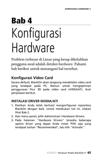 KONFIGURASI HARDWARE «




Bab 4
Konfigurasi
Hardware
Problem terbesar di Linux yang kerap dikeluhkan
pengguna awal adalah deteksi hardware. Pahami
bab berikut untuk menangani hal tersebut.

Konfigurasi Video Card
Secara default, BlankOn akan langsung mendeteksi video card
yang terdapat pada PC. Namun untuk mengoptimasi
penggunaan fitur 3D pada video card nVIDIA/ATi, ikuti
penjelasan berikut.


INSTALASI DRIVER NVIDIA/ATI
1. Pastikan Anda telah berhasil mengonfigurasi repository
   BlankOn dengan baik. Untuk melakukan hal ini, silakan
   lihat Bab 2.
2. Dari menu panel, pilih Administrasi | Hardware Drivers.
3. Pada halaman "Hardware Drivers" tersedia beberapa
   option driver yang dapat Anda instal. Pilih saja yang
   terdapat tulisan "Recommended", lalu klik "Activate".




                                 : Panduan Praktis BlankOn 4   45
 