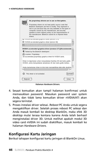 » KONFIGURASI HARDWARE




                         Halaman Hardware Drivers.


4. Sesaat kemudian akan tampil halaman konfirmasi untuk
   memasukkan password. Masukan password user system
   Anda, dan tidak lama kemudian driver nVIDIA/ATi akan
   segera terinstal.
5. Proses instalasi driver selesai. Reboot PC Anda untuk segera
   mengaktifkan driver. Setelah proses reboot PC selesai dan
   Anda masuk kembali ke desktop BlankOn, maka efek 3D
   desktop mulai terasa kentara karena Anda telah berhasil
   menginstalasi driver 3D. Untuk melihat apakah modul 3D
   video card nVIDIA ini sudah diaktifkan, masuk kembali ke
   halaman Hardware Drivers.


Konfigurasi Kartu Jaringan
Berikut tahapan konfigurasi kartu jaringan di BlankOn Linux.



46           : Panduan Praktis BlankOn 4
 