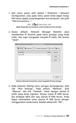 KONFIGURASI HARDWARE «



1. Dari menu panel, pilih System | Preferensi | Network
   Configuration, atau pada menu panel Anda dapat meng-
   klik kanan applet yang bergambar dua komputer, lalu pilih
   "Edit Connections...".

       Applet bergambar dua komputer untuk konfigurasi kartu jaringan.


2. Secara default, Network Manager BlankOn akan
   memberikan IP dinamik pada kartu jaringan yang Anda
   miliki. Jika ingin mengubah menjadi IP statik, klik button
   "Ubah".




       Halaman Network Connections untuk mengubah IP kartu jaringan.


3. Pada halaman Editing kartu jaringan bersangkutan, pilih
   Tab "IPv4 Settings". Pada pilihan "Method", pilih
   "Manual", lalu klik "Tambah". Isikan dengan alamat IP
   statik yang Anda inginkan. Khusus untuk IP DNS Server,
   jika terdapat lebih dari satu alamat IP DNS Server, Anda
   dapat memisahkan antar alamat IP DNS Server dengan
   menggunakan tanda koma. Setelah selesai klik "OK".




                                            : Panduan Praktis BlankOn 4   47
 