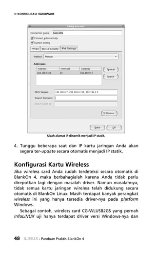 » KONFIGURASI HARDWARE




                 Ubah alamat IP dinamik menjadi IP statik.


4. Tunggu beberapa saat dan IP kartu jaringan Anda akan
   segera ter-update secara otomatis menjadi IP statik.


Konfigurasi Kartu Wireless
Jika wireless card Anda sudah terdeteksi secara otomatis di
BlankOn 4, maka berbahagialah karena Anda tidak perlu
direpotkan lagi dengan masalah driver. Namun masalahnya,
tidak semua kartu jaringan wireless telah didukung secara
otomatis di BlankOn Linux. Masih terdapat banyak perangkat
wireless ini yang hanya tersedia driver-nya pada platform
Windows.
   Sebagai contoh, wireless card CG-WLUSB2GS yang pernah
InfoLINUX uji hanya terdapat driver versi Windows-nya dan




48           : Panduan Praktis BlankOn 4
 