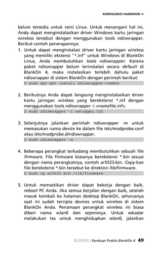 KONFIGURASI HARDWARE «



belum tersedia untuk versi Linux. Untuk menangani hal ini,
Anda dapat menginstalasikan driver Windows kartu jaringan
wireless tersebut dengan menggunakan tools ndiswrapper.
Berikut contoh penerapannya:
1. Untuk dapat menginstalasi driver kartu jaringan wireless
   yang memiliki ekstensi "*.inf" untuk Windows di BlankOn
   Linux, Anda membutuhkan tools ndiswrapper. Karena
   paket ndiswrapper belum terinstalasi secara default di
   BlankOn 4, maka instalasikan terlebih dahulu paket
   ndiswrapper di sistem BlankOn dengan perintah berikut:
   $ sudo apt-get install ndiswrapper-common


2. Berikutnya Anda dapat langsung menginstalasikan driver
   kartu jaringan wireless yang berekstensi *.inf dengan
   menggunakan tools ndiswrapper -i <namafile.inf>.
   $ sudo ndiswrapper -i netcggsu.inf


3. Selanjutnya jalankan perintah ndiswrapper -m untuk
   memasukan nama device ke dalam file /etc/modprobe.conf
   atau /etc/modprobe.d/ndiswrapper.
   $ sudo ndiswrapper -m


4. Beberapa perangkat terkadang membutuhkan sebuah file
   firmware. File firmware biasanya berekstensi *.bin sesuai
   dengan nama perangkatnya, contoh ar5523.bin. Copy-kan
   file berekstensi *.bin tersebut ke direktori /lib/firmware.
   $ sudo cp ar5523.bin /lib/firmware


5. Untuk memastikan driver dapat bekerja dengan baik,
   reboot PC Anda. Jika semua berjalan dengan baik, setelah
   masuk kembali ke halaman desktop BlankOn, seharusnya
   saat ini sudah tercipta devices untuk wireless di sistem
   BlankOn Anda. Penamaan perangkat wireless ini biasa
   diberi nama wlan0 dan sejenisnya. Untuk sekadar
   melakukan tes untuk menghidupkan wlan0, jalankan




                                   : Panduan Praktis BlankOn 4   49
 
