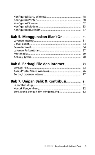 SAVING FILES! «



  Konfigurasi Kartu Wireless.................................................              48
  Konfigurasi Printer..............................................................        50
  Konfigurasi Scanner............................................................          52
  Konfigurasi Modem.............................................................           53
  Konfigurasi Bluetooth ........................................................           57

Bab 5. Menggunakan BlankOn..........................                                       61
  Layanan Internet.................................................................        61
  E-mail Client.........................................................................   63
  Pesan Internet......................................................................     64
  Layanan Perkantoran..........................................................            67
  Multimedia...........................................................................    69
  Aplikasi Grafis......................................................................    70

Bab 6. Berbagi File dan Internet.......................                                  73
  Berbagi File.......................................................................... 73
  Akses Printer Share Windows............................................. 76
  Berbagi Layanan Internet................................................... 77

Bab 7. Umpan Balik & Kontribusi.....................                                 81
  Lapor Kutu/Bug.................................................................... 81
  Kontak Pengembang........................................................... 82
  Bergabung dengan Tim Pengembang............................... 82




                                                     : Panduan Praktis BlankOn 4            5
 
