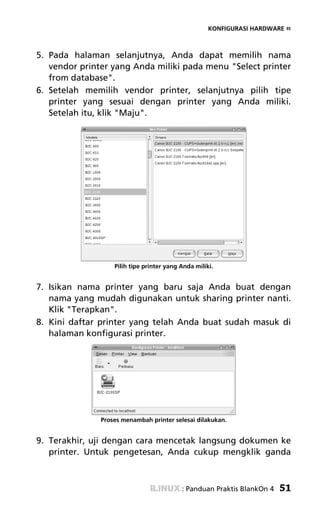 KONFIGURASI HARDWARE «



5. Pada halaman selanjutnya, Anda dapat memilih nama
   vendor printer yang Anda miliki pada menu "Select printer
   from database".
6. Setelah memilih vendor printer, selanjutnya pilih tipe
   printer yang sesuai dengan printer yang Anda miliki.
   Setelah itu, klik "Maju".




                   Pilih tipe printer yang Anda miliki.


7. Isikan nama printer yang baru saja Anda buat dengan
   nama yang mudah digunakan untuk sharing printer nanti.
   Klik "Terapkan".
8. Kini daftar printer yang telah Anda buat sudah masuk di
   halaman konfigurasi printer.




               Proses menambah printer selesai dilakukan.


9. Terakhir, uji dengan cara mencetak langsung dokumen ke
   printer. Untuk pengetesan, Anda cukup mengklik ganda



                                           : Panduan Praktis BlankOn 4   51
 