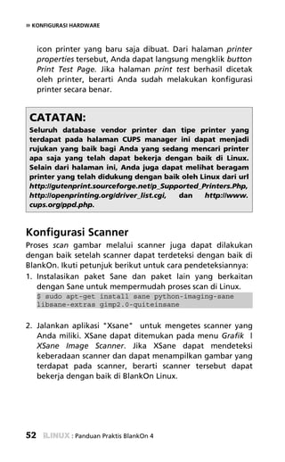 » KONFIGURASI HARDWARE


     icon printer yang baru saja dibuat. Dari halaman printer
     properties tersebut, Anda dapat langsung mengklik button
     Print Test Page. Jika halaman print test berhasil dicetak
     oleh printer, berarti Anda sudah melakukan konfigurasi
     printer secara benar.


 CATATAN:
 Seluruh database vendor printer dan tipe printer yang
 terdapat pada halaman CUPS manager ini dapat menjadi
 rujukan yang baik bagi Anda yang sedang mencari printer
 apa saja yang telah dapat bekerja dengan baik di Linux.
 Selain dari halaman ini, Anda juga dapat melihat beragam
 printer yang telah didukung dengan baik oleh Linux dari url
 http://gutenprint.sourceforge.net/p_Supported_Printers.Php,
 http://openprinting.org/driver_list.cgi, dan   http://www.
 cups.org/ppd.php.



Konfigurasi Scanner
Proses scan gambar melalui scanner juga dapat dilakukan
dengan baik setelah scanner dapat terdeteksi dengan baik di
BlankOn. Ikuti petunjuk berikut untuk cara pendeteksiannya:
1. Instalasikan paket Sane dan paket lain yang berkaitan
   dengan Sane untuk mempermudah proses scan di Linux.
     $ sudo apt-get install sane python-imaging-sane
     libsane-extras gimp2.0-quiteinsane


2. Jalankan aplikasi "Xsane" untuk mengetes scanner yang
   Anda miliki. XSane dapat ditemukan pada menu Grafik |
   XSane Image Scanner. Jika XSane dapat mendeteksi
   keberadaan scanner dan dapat menampilkan gambar yang
   terdapat pada scanner, berarti scanner tersebut dapat
   bekerja dengan baik di BlankOn Linux.




52            : Panduan Praktis BlankOn 4
 