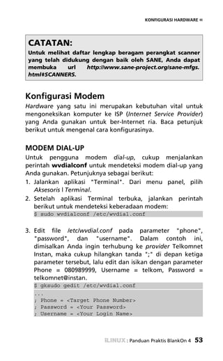 KONFIGURASI HARDWARE «




CATATAN:
Untuk melihat daftar lengkap beragam perangkat scanner
yang telah didukung dengan baik oleh SANE, Anda dapat
membuka      url   http://www.sane-project.org/sane-mfgs.
html#SCANNERS.



Konfigurasi Modem
Hardware yang satu ini merupakan kebutuhan vital untuk
mengoneksikan komputer ke ISP (Internet Service Provider)
yang Anda gunakan untuk ber-Internet ria. Baca petunjuk
berikut untuk mengenal cara konfigurasinya.


MODEM DIAL-UP
Untuk pengguna modem dial-up, cukup menjalankan
perintah wvdialconf untuk mendeteksi modem dial-up yang
Anda gunakan. Petunjuknya sebagai berikut:
1. Jalankan aplikasi "Terminal". Dari menu panel, pilih
   Aksesoris | Terminal.
2. Setelah aplikasi Terminal terbuka, jalankan perintah
   berikut untuk mendeteksi keberadaan modem:
  $ sudo wvdialconf /etc/wvdial.conf


3. Edit file /etc/wvdial.conf pada parameter "phone",
   "password", dan "username". Dalam contoh ini,
   dimisalkan Anda ingin terhubung ke provider Telkomnet
   Instan, maka cukup hilangkan tanda ";" di depan ketiga
   parameter tersebut, lalu edit dan isikan dengan parameter
   Phone = 080989999, Username = telkom, Password =
   telkomnet@instan.
  $ gksudo gedit /etc/wvdial.conf
  ...
  ; Phone = <Target Phone Number>
  ; Password = <Your Password>
  ; Username = <Your Login Name>



                                  : Panduan Praktis BlankOn 4   53
 