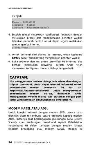 » KONFIGURASI HARDWARE


     menjadi:
     ...
     Phone = 080989999
     Username = telkom
     Password = telkomnet@instan


4. Setelah selesai melakukan konfigurasi, lanjutkan dengan
   melakukan proses dial menggunakan perintah wvdial.
   Jalankan perintah berikut untuk dapat segera melakukan
   sambungan ke Internet:
     $ sudo wvdial


5. Untuk berhenti dari dial-up ke Internet, tekan keyboard
   Ctrl+C pada Terminal yang menjalankan perintah wvdial.
6. Buka browser dan tes untuk browsing ke Internet. Jika
   berhasil melakukan browsing, berarti Anda telah
   melakukan konfigurasi modem dial-up dengan baik.


 CATATAN:
 Jika menggunakan modem dial-up jenis winmodem dengan
 chipset connexant, Anda dapat mencari informasi untuk
 pendeteksian    modem       connexant    ini    dari   url
 http://www.linuxant.com/drivers/. Untuk mempermudah
 pendeteksian    modem       dial-up,  disarankan     Anda
 menggunakan modem dial-up tipe eksternal dengan port
 serial yang kemudian dihubungkan ke port serial PC.


MODEM KABEL ATAU ADSL
Untuk koneksi Internet dengan modem ADSL, secara baku
BlankOn akan tersambung secara otomatis kepada modem
ADSL. Biasanya saat berlangganan sambungan ADSL seperti
Speedy atau sambungan broadband seperti Kabelvision,
tersambung ke dalam jaringan dengan modem khusus
(modem broadband atau modem ADSL). Modem ini




54              : Panduan Praktis BlankOn 4
 