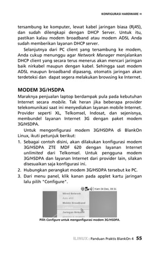 KONFIGURASI HARDWARE «



tersambung ke komputer, lewat kabel jaringan biasa (Rj45),
dan sudah dilengkapi dengan DHCP Server. Untuk itu,
pastikan kalau modem broadband atau modem ADSL Anda
sudah memberikan layanan DHCP server.
   Selanjutnya dari PC client yang tersambung ke modem,
Anda cukup menunggu agar Network Manager menjalankan
DHCP client yang secara terus menerus akan mencari jaringan
baik nirkabel maupun dengan kabel. Sehingga saat modem
ADSL maupun broadband dipasang, otomatis jaringan akan
terdeteksi dan dapat segera melakukan browsing ke Internet.


MODEM 3G/HSDPA
Maraknya penjualan laptop berdampak pula pada kebutuhan
Internet secara mobile. Tak heran jika beberapa provider
telekomunikasi saat ini menyediakan layanan mobile Internet.
Provider seperti XL, Telkomsel, Indosat, dan sejenisnya,
membundel layanan Internet 3G dengan paket modem
3G/HSDPA.
   Untuk mengonfigurasi modem 3G/HSDPA di BlankOn
Linux, ikuti petunjuk berikut:
1. Sebagai contoh disini, akan dilakukan konfigurasi modem
   3G/HSDPA ZTE MDF 620 dengan layanan Internet
   unlimited dari Telkomsel. Untuk pengguna modem
   3G/HSDPA dan layanan Internet dari provider lain, silakan
   disesuaikan saja konfigurasi ini.
2. Hubungkan perangkat modem 3G/HSDPA tersebut ke PC.
3. Dari menu panel, klik kanan pada applet kartu jaringan
   lalu pilih "Configure".




          Pilih Configure untuk mengonfigurasi modem 3G/HSDPA.




                                         : Panduan Praktis BlankOn 4   55
 