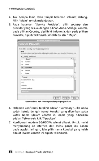 » KONFIGURASI HARDWARE


4. Tak berapa lama akan tampil halaman selamat datang.
   Pilih "Maju" untuk melanjutkan.
5. Pada halaman "Service Provider", pilih country dan
   provider yang sesuai dengan pilihan Anda. Sebagai contoh,
   pada pilihan Country, dipilih id Indonesia, dan pada pilihan
   Provider, dipilih Telkomsel. Setelah itu klik "Maju".




              Memilih kota dan service provider yang digunakan.


6. Halaman konfirmasi terakhir adalah "Summary". Jika Anda
   sudah setuju dengan nama koneksi yang diberikan pada
   kotak Name (dalam contoh ini name yang diberikan
   adalah Telkomsel), klik 'Terapkan'.
7. Konfigurasi modem 3G/HSDPA selesai dibuat. Untuk mulai
   menyambung ke Internet, dari menu panel klik kanan
   pada applet jaringan, lalu pilih nama koneksi yang telah
   dibuat (dalam contoh ini dipilih Telkomsel).




56           : Panduan Praktis BlankOn 4
 