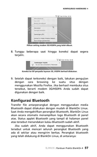 KONFIGURASI HARDWARE «




             Pilihan setting modem 3G/HSDPA yang telah dibuat.


8. Tunggu beberapa saat hingga koneksi dapat segera
   terjalin.




        Koneksi ke ISP penyedia layanan 3G_HSDPA berhasil dilakukan.


9. Setelah dapat terkoneksi dengan baik, lakukan pengujian
   dengan cara browsing ke suatu situs dengan
   menggunakan Mozilla Firefox. Jika berhasil membuka situs
   tersebut, berarti modem 3G/HSDPA Anda sudah dapat
   digunakan dengan baik.


Konfigurasi Bluetooth
Transfer file antarperangkat dengan menggunakan media
Bluetooth dapat dilakukan dengan mudah di BlankOn Linux.
Saat Anda mengaktifkan perangkat Bluetooth, BlankOn Linux
akan secara otomatis menampilkan logo Bluetooth di panel
atas. Status applet Bluetooth yang tampil di halaman panel
atas tersebut menandakan kalau Bluetooth sudah aktif.
   Jika sudah aktif, Anda dapat menggunakan Bluetooth
tersebut untuk mencari seluruh perangkat Bluetooth yang
ada di sekitar atau mengirim berkas. Perangkat bluetooth
yang telah didukung di BlankOn Linux, di antaranya:



                                           : Panduan Praktis BlankOn 4   57
 