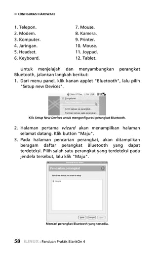 » KONFIGURASI HARDWARE


1. Telepon.                          7. Mouse.
2. Modem.                            8. Kamera.
3. Komputer.                         9. Printer.
4. Jaringan.                         10. Mouse.
5. Headset.                          11. Joypad.
6. Keyboard.                         12. Tablet.

   Untuk menjelajah dan menyambungkan perangkat
Bluetooth, jalankan langkah berikut:
1. Dari menu panel, klik kanan applet "Bluetooth", lalu pilih
   "Setup new Devices".




       Klik Setup New Devices untuk mengonfigurasi perangkat Bluetooth.


2. Halaman pertama wizard akan menampilkan halaman
   selamat datang. Klik button "Maju".
3. Pada halaman pencarian perangkat, akan ditampilkan
   beragam daftar perangkat Bluetooth yang dapat
   terdeteksi. Pilih salah satu perangkat yang terdeteksi pada
   jendela tersebut, lalu klik "Maju".




                  Mencari perangkat Bluetooth yang tersedia.




58            : Panduan Praktis BlankOn 4
 