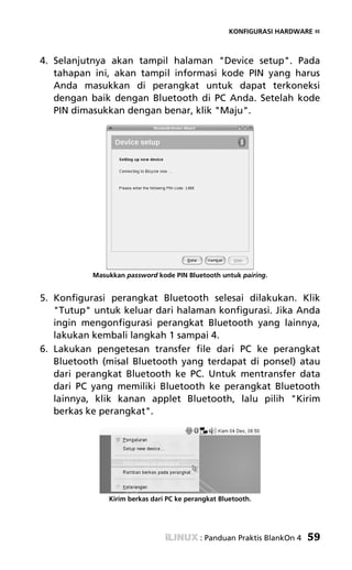 KONFIGURASI HARDWARE «



4. Selanjutnya akan tampil halaman "Device setup". Pada
   tahapan ini, akan tampil informasi kode PIN yang harus
   Anda masukkan di perangkat untuk dapat terkoneksi
   dengan baik dengan Bluetooth di PC Anda. Setelah kode
   PIN dimasukkan dengan benar, klik "Maju".




           Masukkan password kode PIN Bluetooth untuk pairing.


5. Konfigurasi perangkat Bluetooth selesai dilakukan. Klik
   "Tutup" untuk keluar dari halaman konfigurasi. Jika Anda
   ingin mengonfigurasi perangkat Bluetooth yang lainnya,
   lakukan kembali langkah 1 sampai 4.
6. Lakukan pengetesan transfer file dari PC ke perangkat
   Bluetooth (misal Bluetooth yang terdapat di ponsel) atau
   dari perangkat Bluetooth ke PC. Untuk mentransfer data
   dari PC yang memiliki Bluetooth ke perangkat Bluetooth
   lainnya, klik kanan applet Bluetooth, lalu pilih "Kirim
   berkas ke perangkat".




               Kirim berkas dari PC ke perangkat Bluetooth.




                                           : Panduan Praktis BlankOn 4   59
 