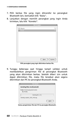 » KONFIGURASI HARDWARE


7. Pilih berkas file yang ingin ditransfer ke perangkat
   Bluetooth lain, kemudian klik "Buka".
8. Lanjutkan dengan memilih perangkat yang ingin Anda
   kirimkan, lalu klik "Koneksi".




               Pilih perangkat yang ingin dikirimkan berkas file.


9. Tunggu beberapa saat hingga tampil validasi untuk
   membolehkan pengiriman file di perangkat Bluetooth
   yang akan dikirimkan berkas. Setelah diberi izin untuk
   dapat dikirimkan file, maka file tersebut akan segera
   dikirimkan dari PC ke perangkat Bluetooth Anda.




            Status pengirimkan file dari PC ke perangkat Bluetooth.




60           : Panduan Praktis BlankOn 4
 